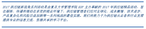 2017供应链新视角系列活动是由复旦大学管理学院EDP主办奉献的2017年供应链精品活动，旨在凝练、传播和推动在多变的商业环境下，供应链管理者们应对全球化、成本激增、技术进步、产品复杂化和风险日益加剧等一系列挑战的最佳实践。我们将致力于为供应链从业者和行业发展提供专业的信息交流、资源共享的学习平台。